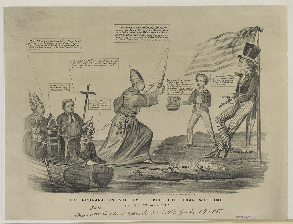 This anti-Catholic print depicts Catholic priests arriving by boat and then threatening Uncle Sam and a young Protestant boy who holds out a Bible in resistance. N. Currier, “The Propagation Society, More Free than Welcome,” 1855, http://www.loc.gov/pictures/item/2003656589/. An anti-Catholic cartoon, reflecting the nativist perception of the threat posed by the Roman Church's influence in the United States through Irish immigration and Catholic education. The invading Catholics have speech bubbles which say, "Only let us get a good foothold on the soil and we'll burn up those [uncldar] and elevate this country to the same degree of happiness and prosperity to which we have brought Italy, Spain, Ireland, and many other lands." "Soverign pontiff say that if his friends have any money when he dies, they may purchase a hole for him in my cemetery at a fair price." "I cannot bear to see that boy with that horrible book [the Bible]" "Go ahead Reverend Father, I'll hold our boat by this sprig of shamrock." "My friend we have concluded to take charge of your spiritual welfare and your temporal estate, so that you need not be troubled with the care of them in future, we will say your prayers and spend your money while you live and bury you in the Potters Field when you die. Revel then, and kiss our big toe in token of submission. The boy and man on the shore respond, "You can neither coax nor frighten our boys, Sir! We can take care of our own worldly affairs and are determined to know nothing but this book [the Bible] to guide us in spiritual things." The man adds, "No you don't Mr. Pope! You're altogether [unclear] but you can't put the mark of the beast on Americans!"