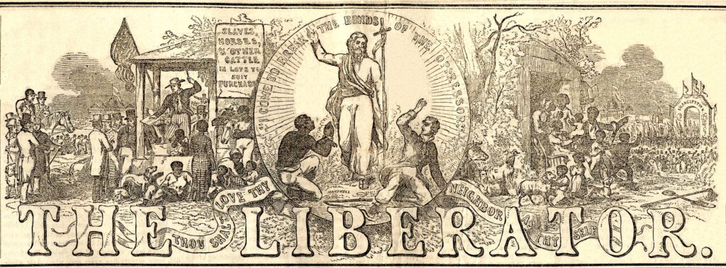 This is the masthead of William Lloyd Garrison’s newspaper, The Liberator. The left side of the masthead depicts a crowded slave market selling “slaves, horses, and other cattle in lots to suit purchase” as the sign hanging from the market states. An auctioneer with his gavel raised is surrounded by enslaved laborers and white men ready to purchase them. An American flag adorns the auctioneer stand of the slave market. On the right side of the masthead a group of African Americans marches toward an archway labeled “emancipation”—cheering along the way. A group of enslaved African Americans are exiting their slave quarters, point toward and intent to join those marching to emancipation. In the center of the masthead stands Jesus, the Christian savior. Kneeling to Jesus’s left is an enslaved laborer, praying to Him. On the ground to Jesus’s right is a white man, dressed the same as the slave purchasers, looking indignant toward and rejecting of Jesus. Above Jesus’s head is text that reads “I come to break the bonds of the oppressor”—which is a quote attributed to Jesus in the Luke chapter 4, verse 18 of the Christian Bible. There is also text on a ribbon running across the bottom of the masthead that reads, “Thou shalt love thy neighbor as thy self”—which is a quote from Hebrew Torah, found in Leviticus 19:18, that is often repeated in the Christian New Testament.