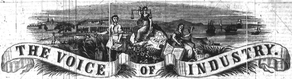 In the center of this masthead for The Voice of Industry, Lady Justice holds the scales of justice, while sitting on a rock that had “for all” written on it. To the left of Lady Justice stands a man holding a shovel and a scroll; behind him another man is plowing a field with an ox. In the background on the left is a set of buildings that looks like an industrial urban center. A train runs across the center of this side of the masthead. To the right of Lady Justice is another woman who holds a harp. Behind her is a harbor with several boats sitting on the surface of the water.